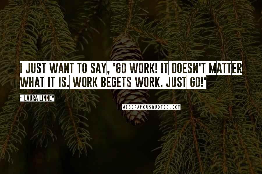 Laura Linney Quotes: I just want to say, 'Go work! It doesn't matter what it is. Work begets work. Just go!'