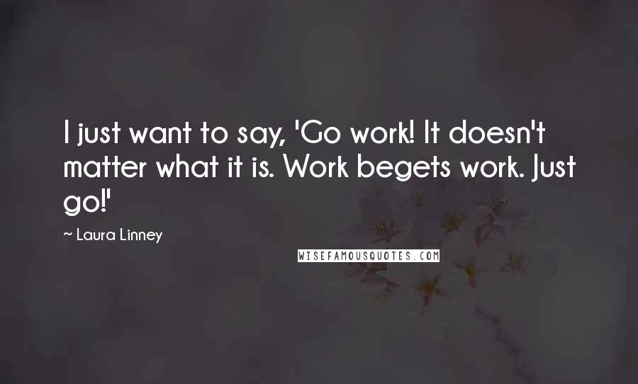 Laura Linney Quotes: I just want to say, 'Go work! It doesn't matter what it is. Work begets work. Just go!'