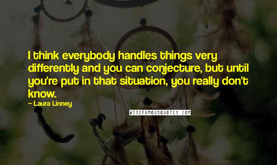 Laura Linney Quotes: I think everybody handles things very differently and you can conjecture, but until you're put in that situation, you really don't know.