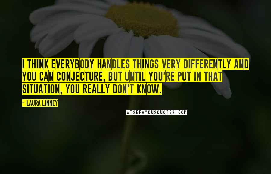 Laura Linney Quotes: I think everybody handles things very differently and you can conjecture, but until you're put in that situation, you really don't know.