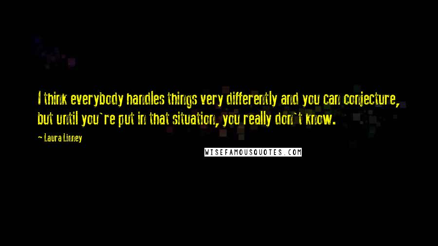 Laura Linney Quotes: I think everybody handles things very differently and you can conjecture, but until you're put in that situation, you really don't know.