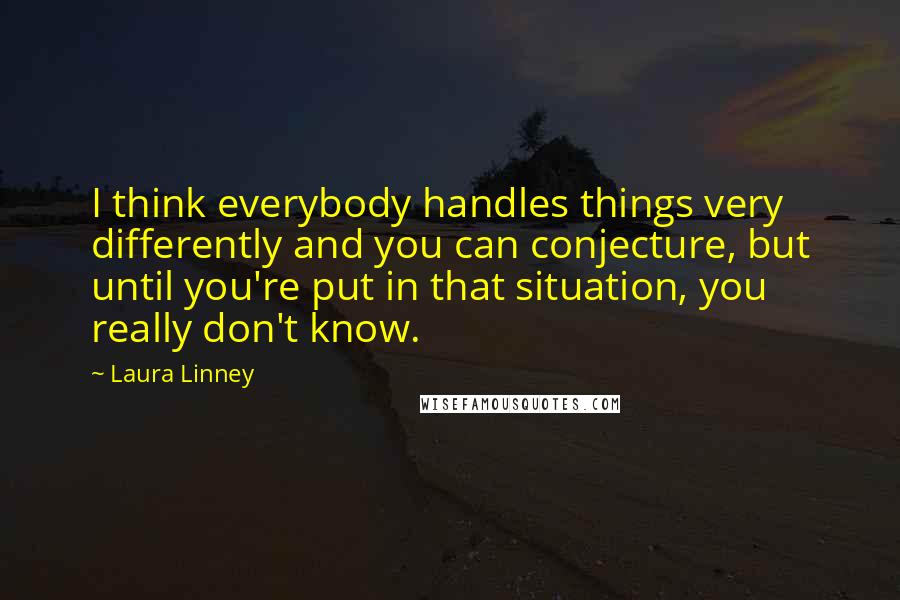 Laura Linney Quotes: I think everybody handles things very differently and you can conjecture, but until you're put in that situation, you really don't know.