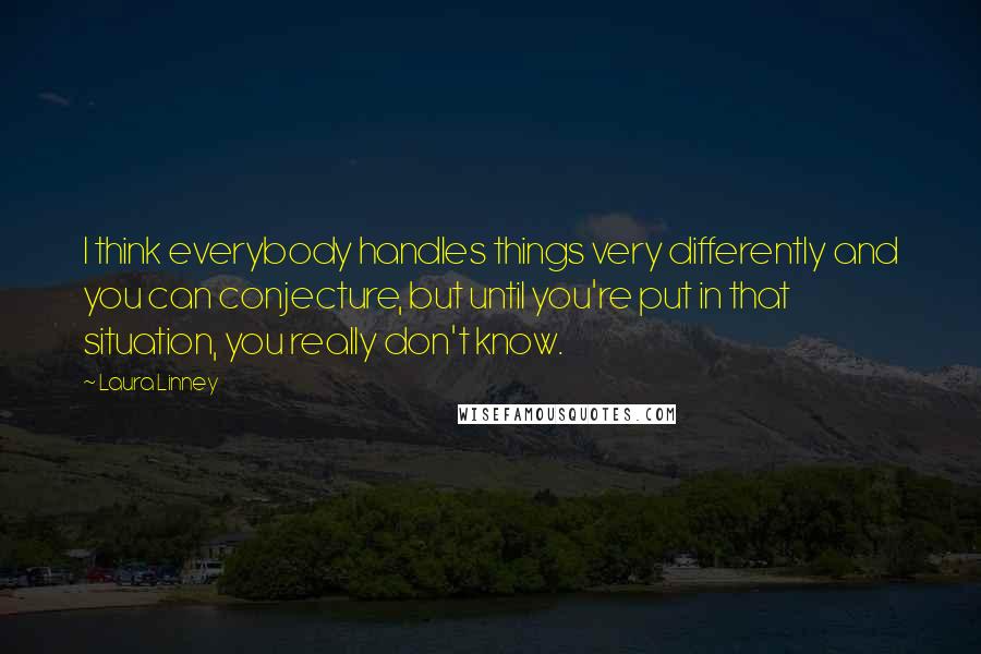 Laura Linney Quotes: I think everybody handles things very differently and you can conjecture, but until you're put in that situation, you really don't know.