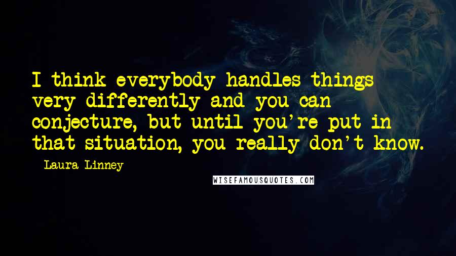 Laura Linney Quotes: I think everybody handles things very differently and you can conjecture, but until you're put in that situation, you really don't know.