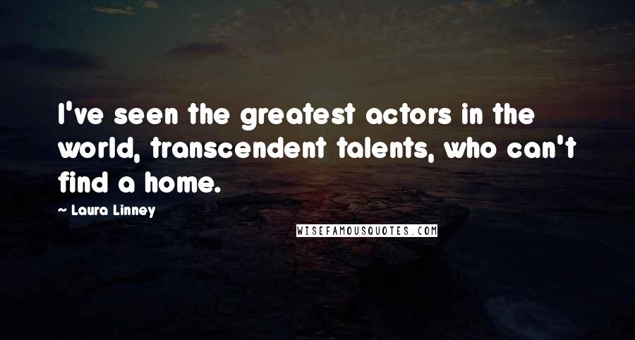 Laura Linney Quotes: I've seen the greatest actors in the world, transcendent talents, who can't find a home.