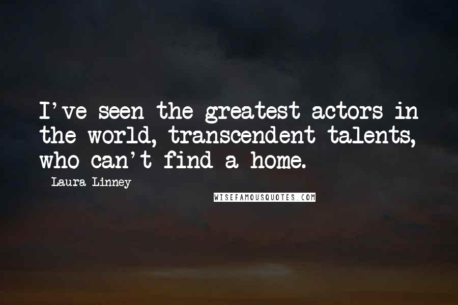 Laura Linney Quotes: I've seen the greatest actors in the world, transcendent talents, who can't find a home.