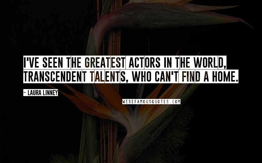 Laura Linney Quotes: I've seen the greatest actors in the world, transcendent talents, who can't find a home.