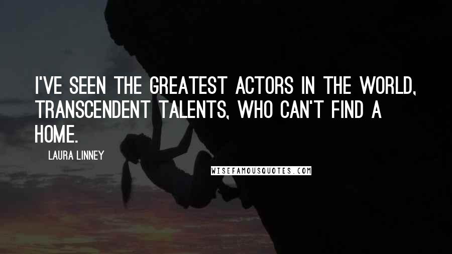 Laura Linney Quotes: I've seen the greatest actors in the world, transcendent talents, who can't find a home.