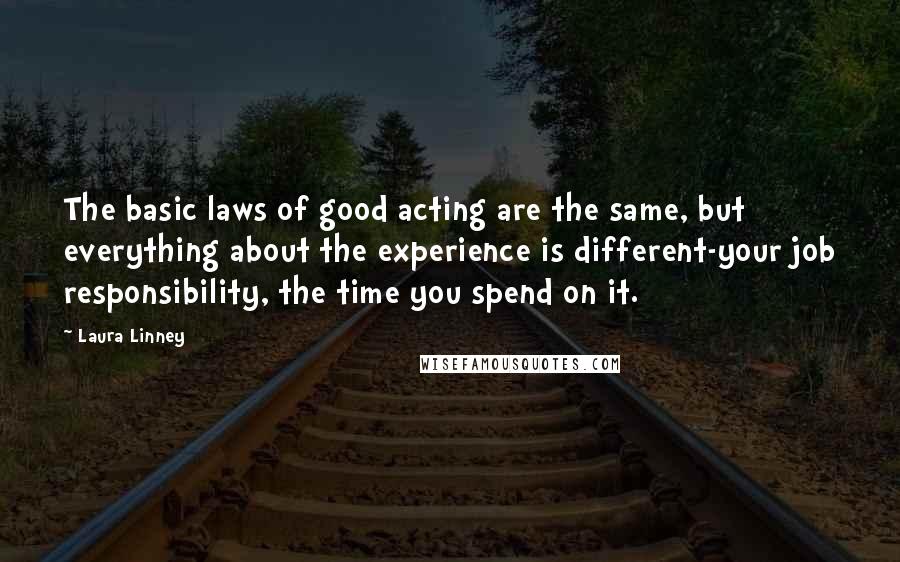Laura Linney Quotes: The basic laws of good acting are the same, but everything about the experience is different-your job responsibility, the time you spend on it.