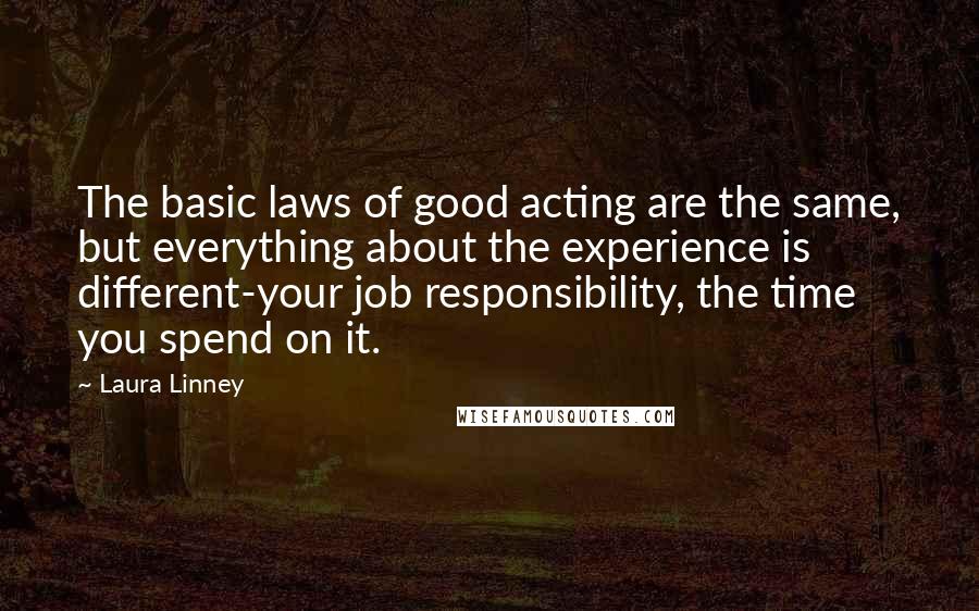 Laura Linney Quotes: The basic laws of good acting are the same, but everything about the experience is different-your job responsibility, the time you spend on it.