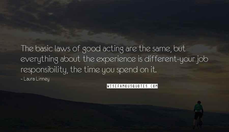 Laura Linney Quotes: The basic laws of good acting are the same, but everything about the experience is different-your job responsibility, the time you spend on it.