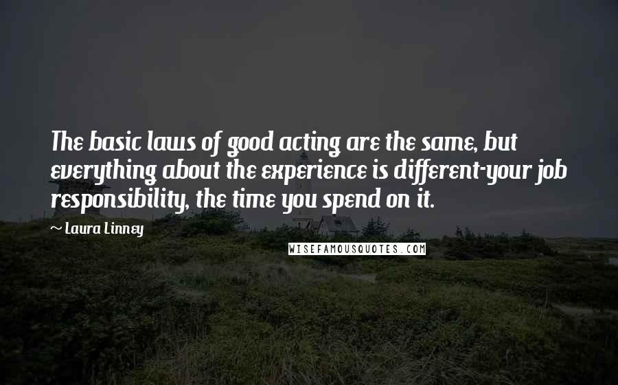 Laura Linney Quotes: The basic laws of good acting are the same, but everything about the experience is different-your job responsibility, the time you spend on it.