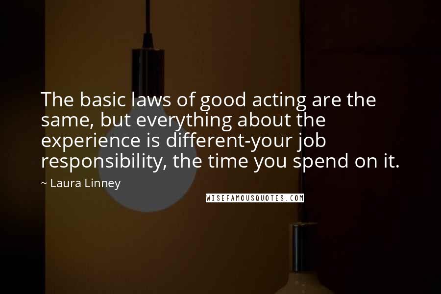Laura Linney Quotes: The basic laws of good acting are the same, but everything about the experience is different-your job responsibility, the time you spend on it.