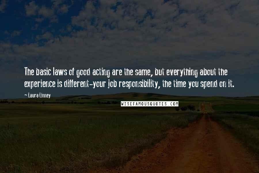 Laura Linney Quotes: The basic laws of good acting are the same, but everything about the experience is different-your job responsibility, the time you spend on it.