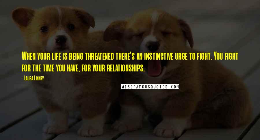 Laura Linney Quotes: When your life is being threatened there's an instinctive urge to fight. You fight for the time you have, for your relationships.