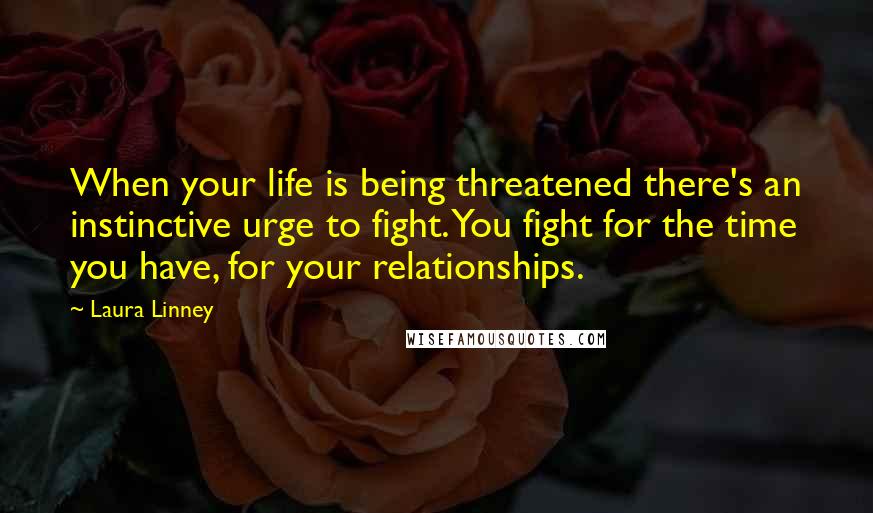 Laura Linney Quotes: When your life is being threatened there's an instinctive urge to fight. You fight for the time you have, for your relationships.
