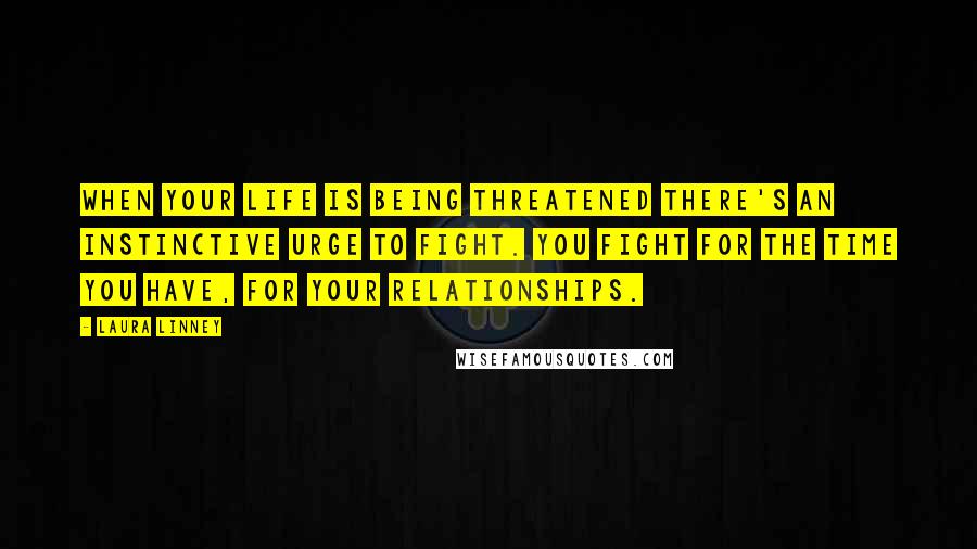 Laura Linney Quotes: When your life is being threatened there's an instinctive urge to fight. You fight for the time you have, for your relationships.