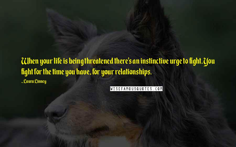 Laura Linney Quotes: When your life is being threatened there's an instinctive urge to fight. You fight for the time you have, for your relationships.