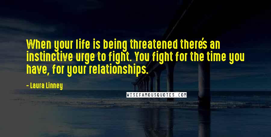 Laura Linney Quotes: When your life is being threatened there's an instinctive urge to fight. You fight for the time you have, for your relationships.