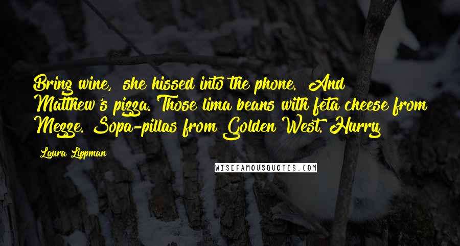 Laura Lippman Quotes: Bring wine," she hissed into the phone. "And Matthew's pizza. Those lima beans with feta cheese from Mezze. Sopa-pillas from Golden West. Hurry!