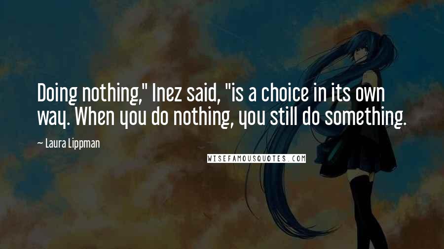 Laura Lippman Quotes: Doing nothing," Inez said, "is a choice in its own way. When you do nothing, you still do something.