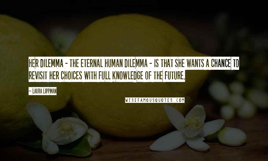 Laura Lippman Quotes: Her dilemma - the eternal human dilemma - is that she wants a chance to revisit her choices with full knowledge of the future.