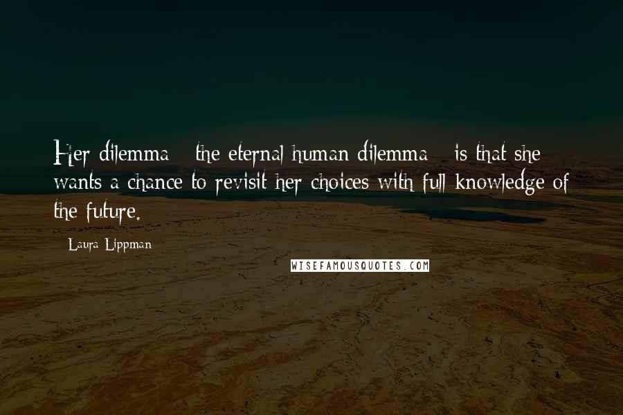 Laura Lippman Quotes: Her dilemma - the eternal human dilemma - is that she wants a chance to revisit her choices with full knowledge of the future.