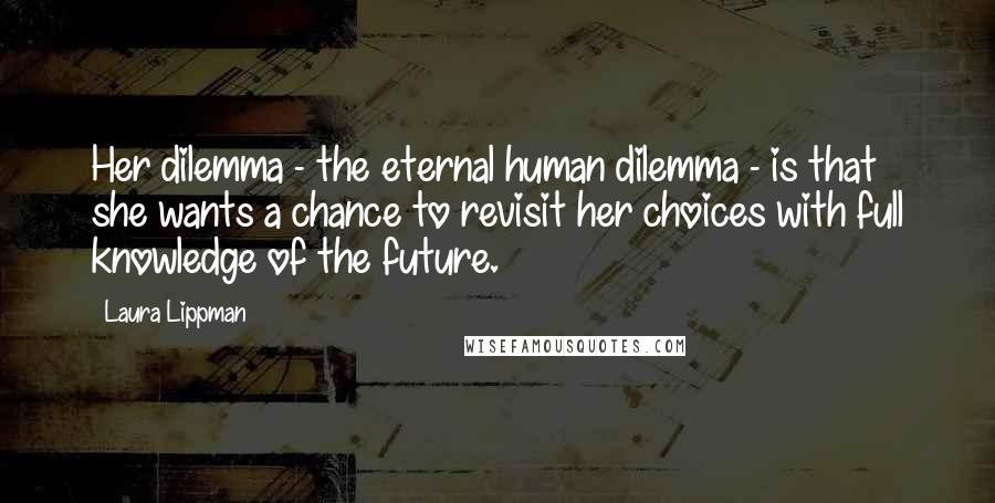 Laura Lippman Quotes: Her dilemma - the eternal human dilemma - is that she wants a chance to revisit her choices with full knowledge of the future.