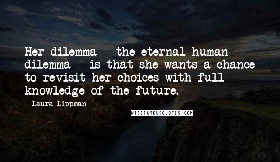 Laura Lippman Quotes: Her dilemma - the eternal human dilemma - is that she wants a chance to revisit her choices with full knowledge of the future.