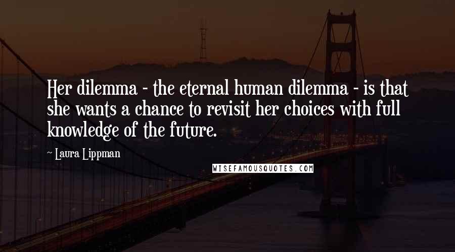 Laura Lippman Quotes: Her dilemma - the eternal human dilemma - is that she wants a chance to revisit her choices with full knowledge of the future.