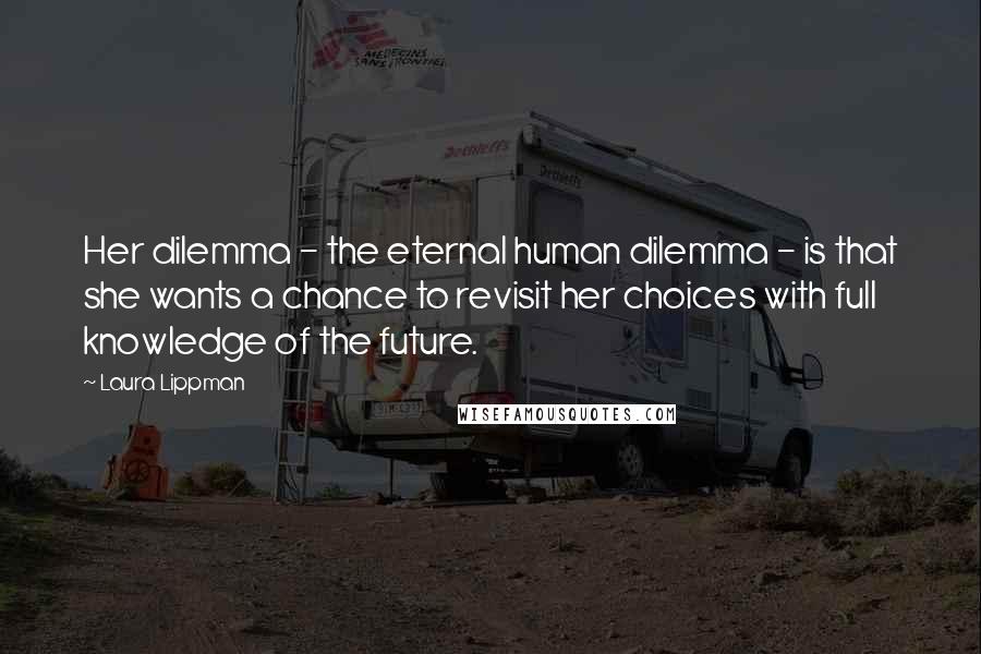 Laura Lippman Quotes: Her dilemma - the eternal human dilemma - is that she wants a chance to revisit her choices with full knowledge of the future.