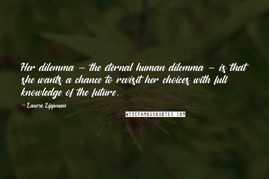 Laura Lippman Quotes: Her dilemma - the eternal human dilemma - is that she wants a chance to revisit her choices with full knowledge of the future.