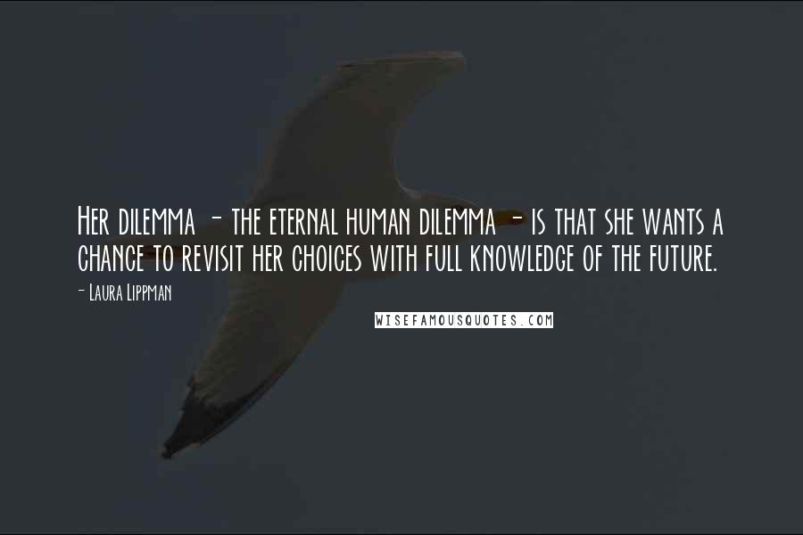 Laura Lippman Quotes: Her dilemma - the eternal human dilemma - is that she wants a chance to revisit her choices with full knowledge of the future.