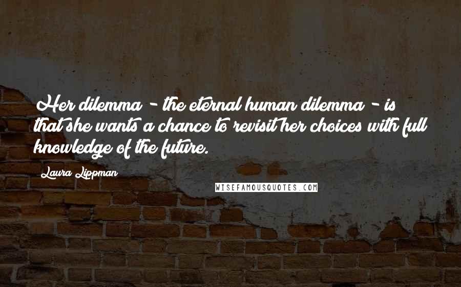 Laura Lippman Quotes: Her dilemma - the eternal human dilemma - is that she wants a chance to revisit her choices with full knowledge of the future.