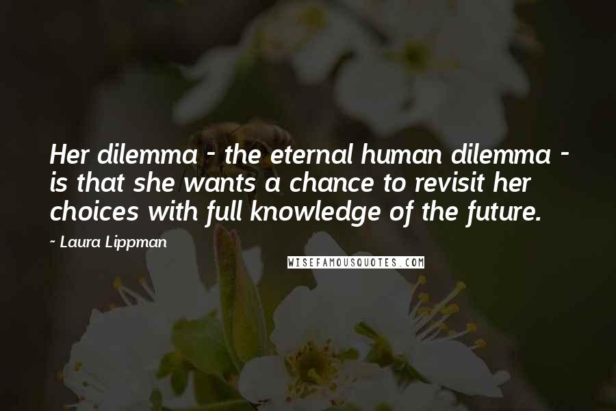 Laura Lippman Quotes: Her dilemma - the eternal human dilemma - is that she wants a chance to revisit her choices with full knowledge of the future.