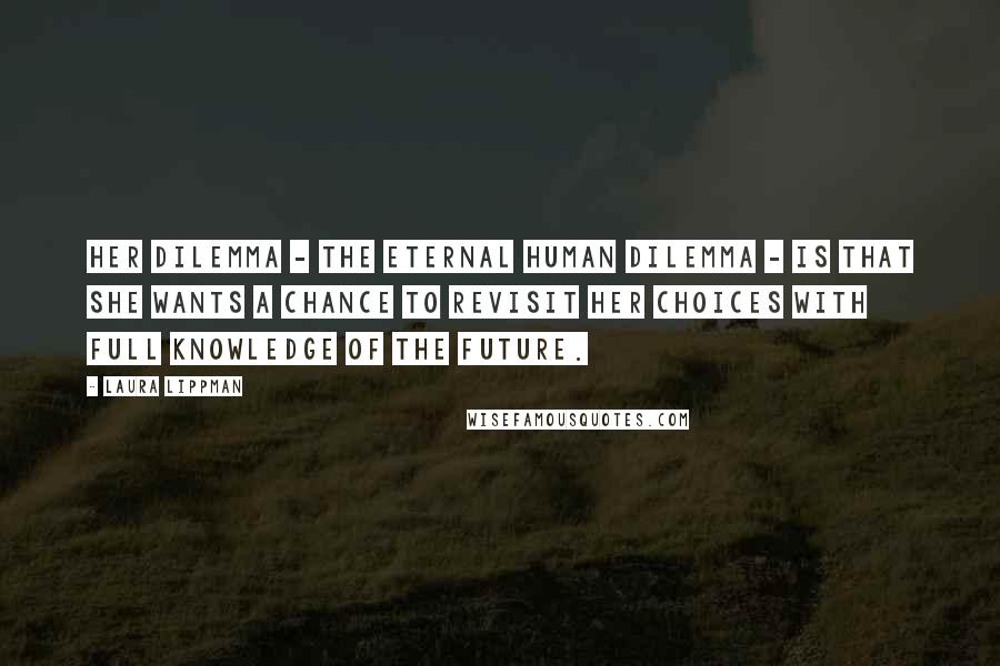 Laura Lippman Quotes: Her dilemma - the eternal human dilemma - is that she wants a chance to revisit her choices with full knowledge of the future.