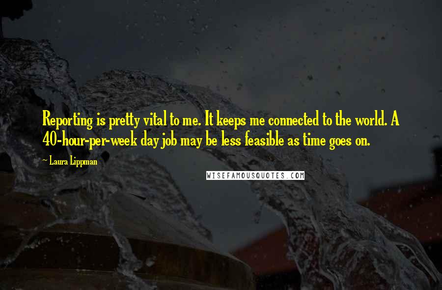 Laura Lippman Quotes: Reporting is pretty vital to me. It keeps me connected to the world. A 40-hour-per-week day job may be less feasible as time goes on.