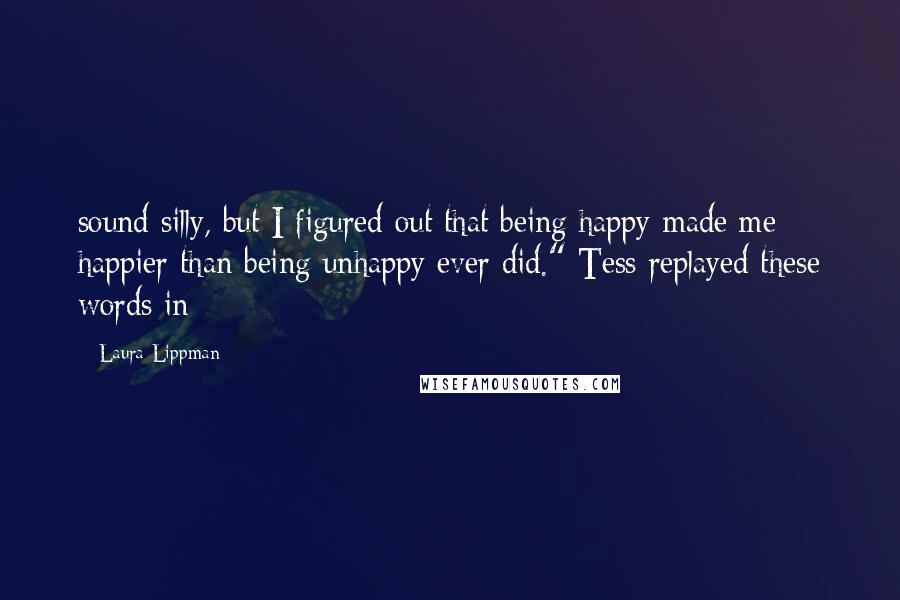 Laura Lippman Quotes: sound silly, but I figured out that being happy made me happier than being unhappy ever did." Tess replayed these words in