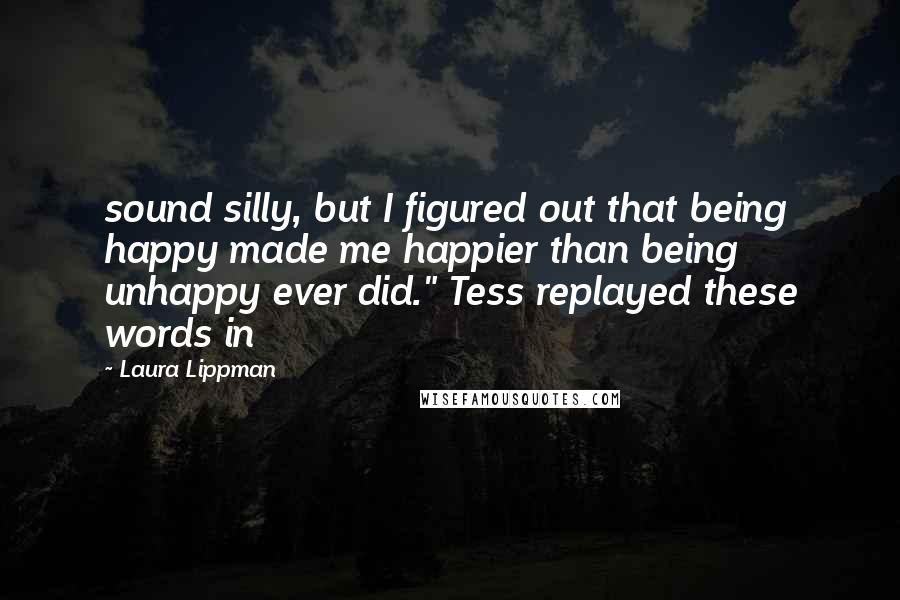 Laura Lippman Quotes: sound silly, but I figured out that being happy made me happier than being unhappy ever did." Tess replayed these words in