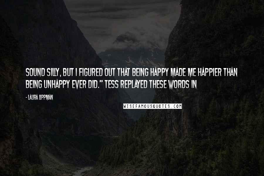 Laura Lippman Quotes: sound silly, but I figured out that being happy made me happier than being unhappy ever did." Tess replayed these words in