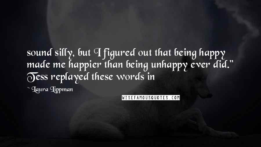 Laura Lippman Quotes: sound silly, but I figured out that being happy made me happier than being unhappy ever did." Tess replayed these words in