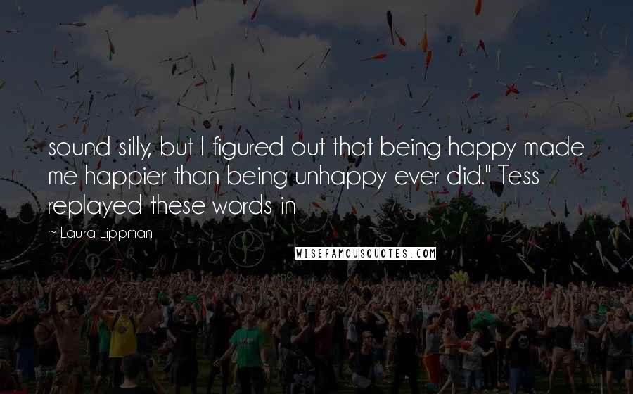 Laura Lippman Quotes: sound silly, but I figured out that being happy made me happier than being unhappy ever did." Tess replayed these words in