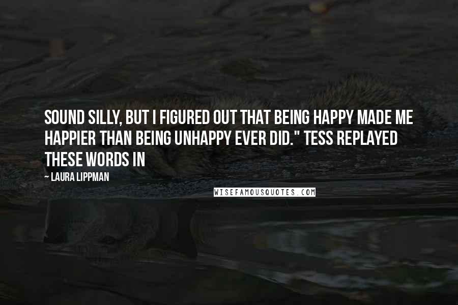 Laura Lippman Quotes: sound silly, but I figured out that being happy made me happier than being unhappy ever did." Tess replayed these words in