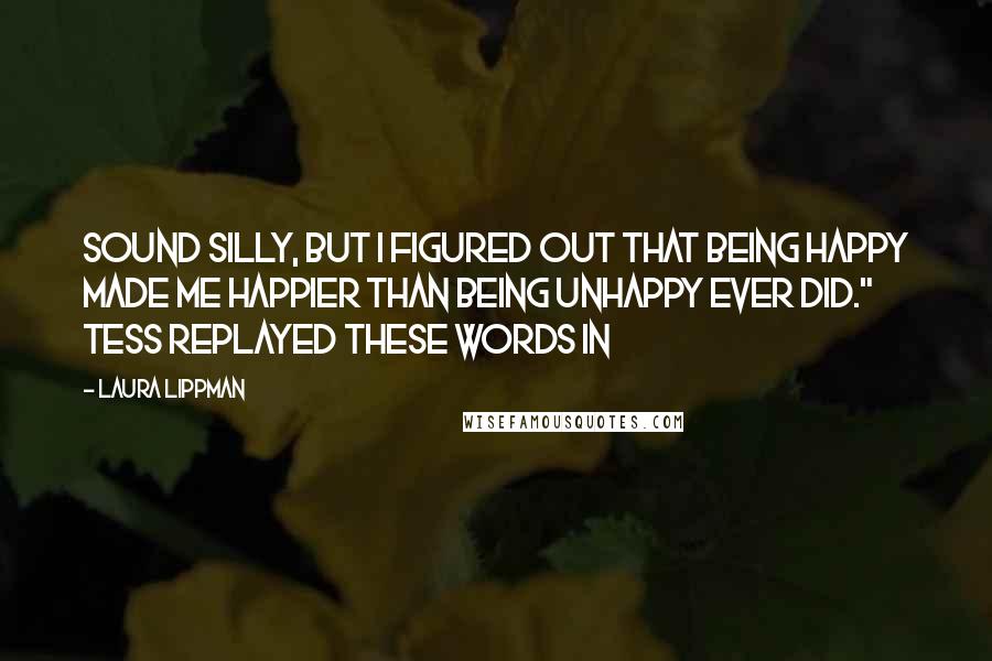 Laura Lippman Quotes: sound silly, but I figured out that being happy made me happier than being unhappy ever did." Tess replayed these words in