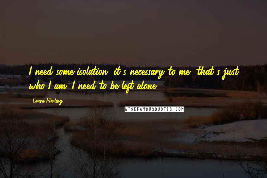 Laura Marling Quotes: I need some isolation, it's necessary to me, that's just who I am. I need to be left alone.