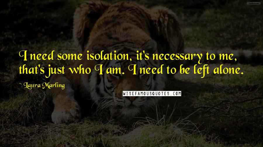 Laura Marling Quotes: I need some isolation, it's necessary to me, that's just who I am. I need to be left alone.