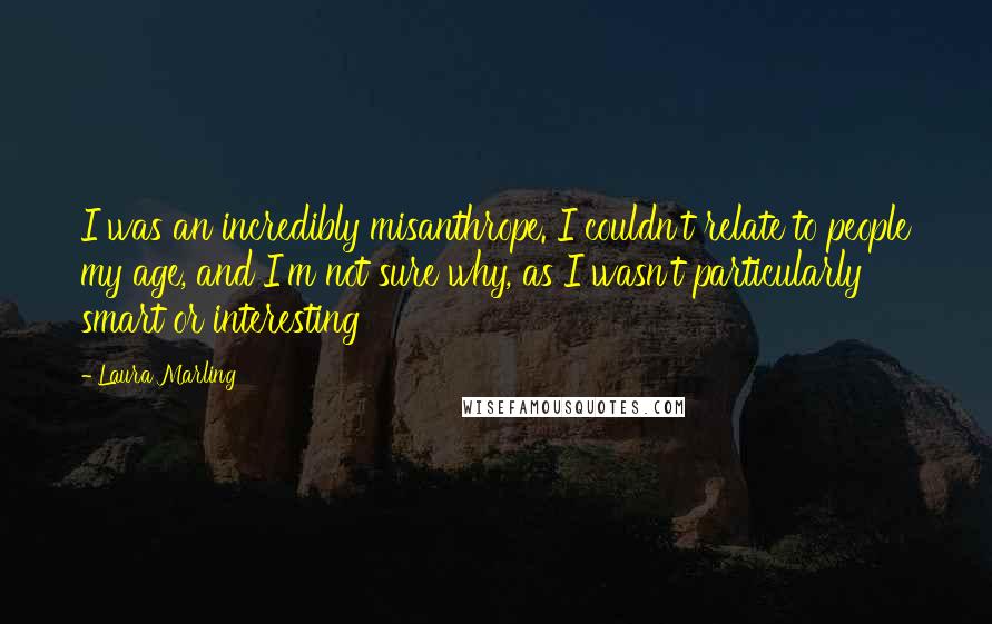 Laura Marling Quotes: I was an incredibly misanthrope. I couldn't relate to people my age, and I'm not sure why, as I wasn't particularly smart or interesting