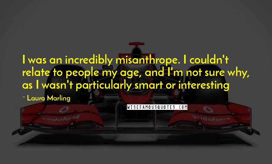 Laura Marling Quotes: I was an incredibly misanthrope. I couldn't relate to people my age, and I'm not sure why, as I wasn't particularly smart or interesting