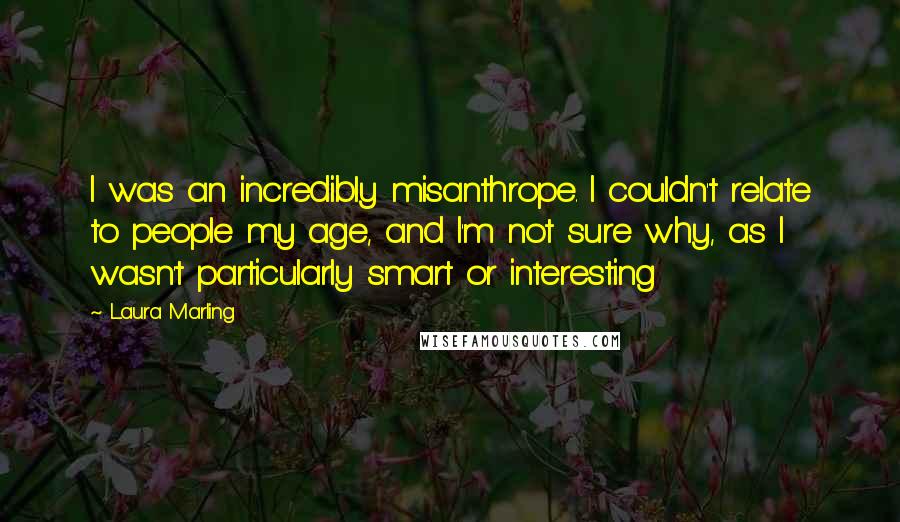 Laura Marling Quotes: I was an incredibly misanthrope. I couldn't relate to people my age, and I'm not sure why, as I wasn't particularly smart or interesting