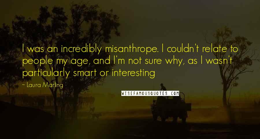 Laura Marling Quotes: I was an incredibly misanthrope. I couldn't relate to people my age, and I'm not sure why, as I wasn't particularly smart or interesting